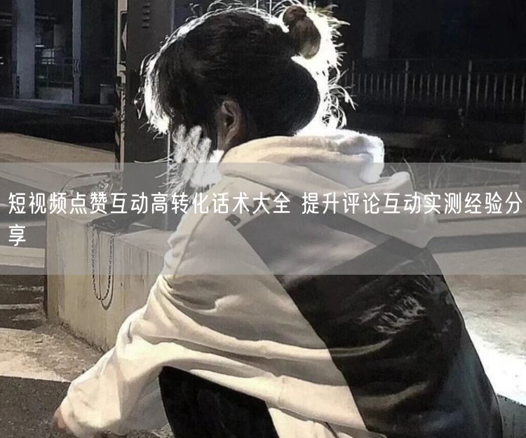 短视频点赞互动秘籍：高转化话术+评论提升实测经验