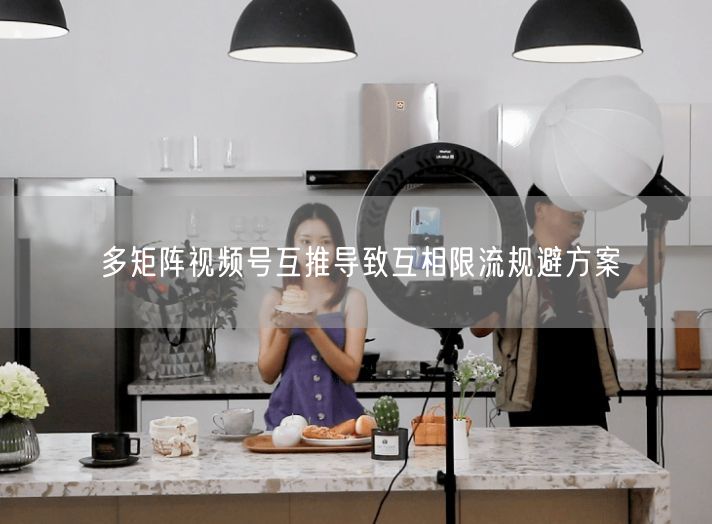 多矩阵视频号互推限流？实操规避方案助运营