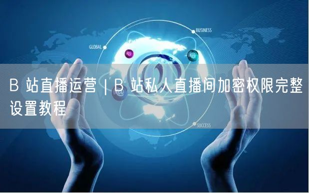 B 站直播运营｜B 站私人直播间加密权限完整设置教程