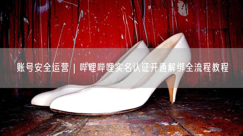 账号安全运营｜哔哩哔哩实名认证开通解绑全流程教程