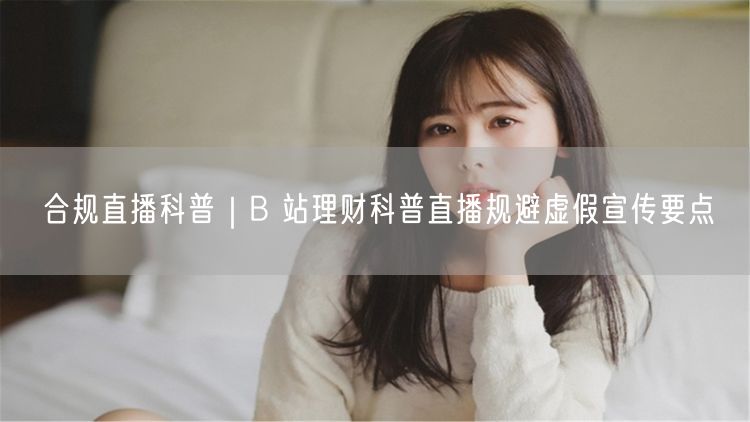 B站理财直播合规指南：规避虚假，规范传播理财知识