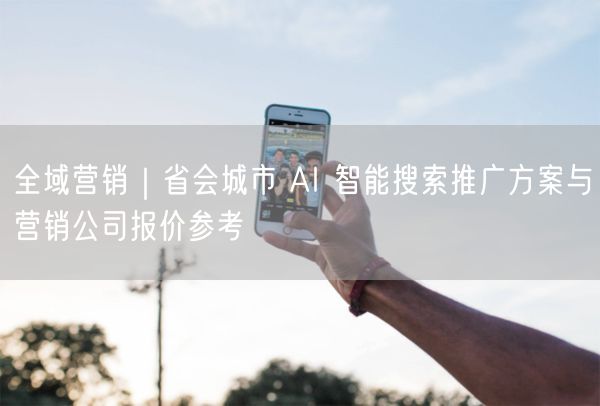 省会城市全域营销：AI智能搜索推广方案及报价参考
