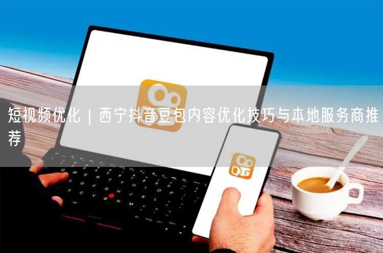 西宁抖音豆包短视频优化技巧与本地服务商全攻略