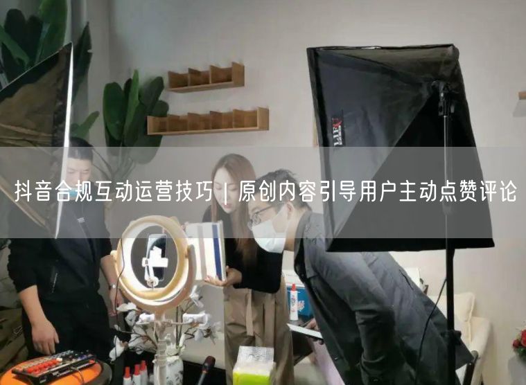 抖音合规互动运营技巧｜原创内容引导用户主动点赞评论