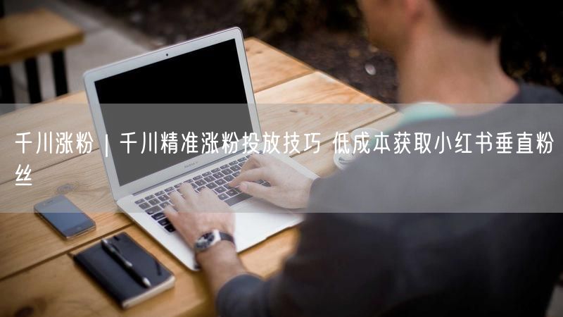 千川精准投放技巧：低成本高效获取小红书垂直粉丝
