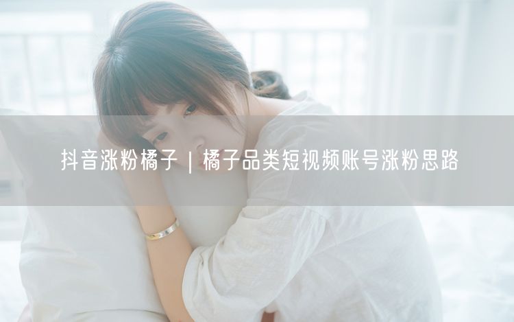 抖音涨粉橘子｜橘子品类短视频账号涨粉思路