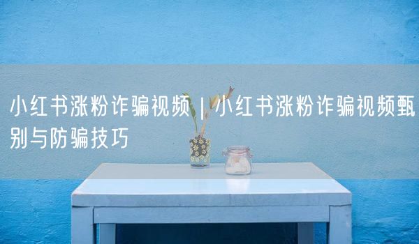 小红书涨粉诈骗视频｜小红书涨粉诈骗视频甄别与防骗技巧