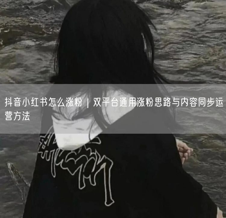 抖音小红书怎么涨粉|双平台通用涨粉思路与内容同步运营方法