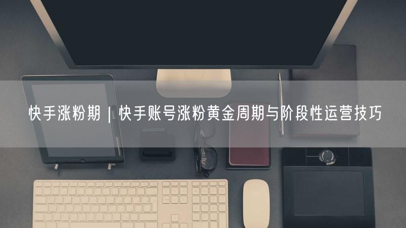 快手涨粉期｜快手账号涨粉黄金周期与阶段性运营技巧