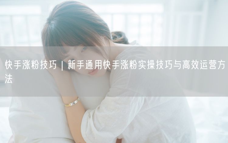 快手涨粉技巧｜新手通用快手涨粉实操技巧与高效运营方法