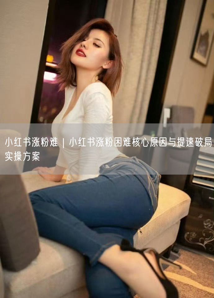 小红书涨粉难｜小红书涨粉困难核心原因与提速破局实操方案