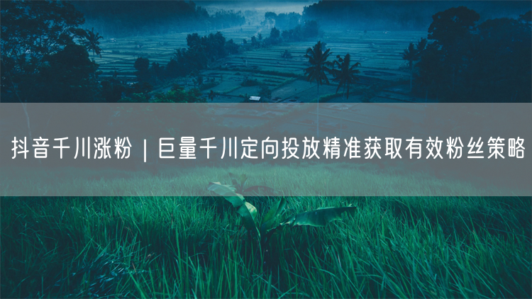 抖音千川涨粉｜巨量千川定向投放精准获取有效粉丝策略